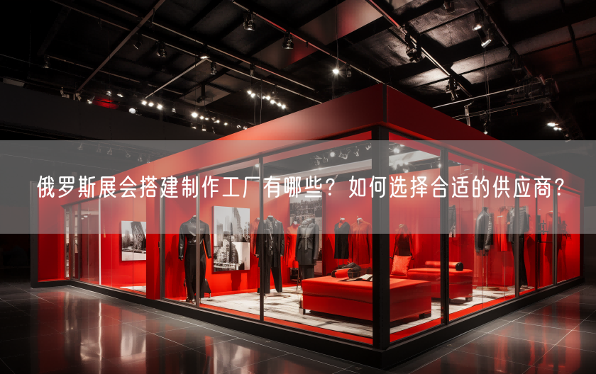 俄羅斯展會搭建制作工廠有哪些？如何選擇合適的供應(yīng)商？(圖1)